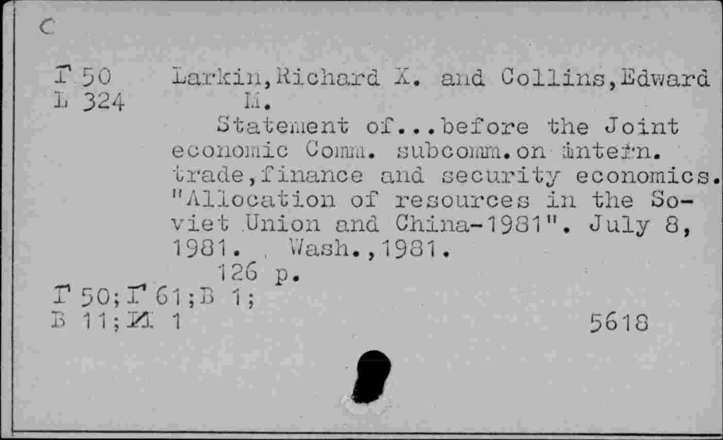 ﻿L 50	Larkin,Richard X. and Collins,Edward
L 324	Li.
Statement of...before the Joint economic Comm. subcomm.on intern, trade»finance and security economics. "Allocation of resources in the Soviet Union and China-1981". July 8, 1981. Wash.,1981.
126 p. r 5 0; 1* 61 ; B 1; B 1 1 ; M 1
5618